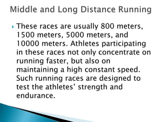  These races are usually 800 meters,
1500 meters, 5000 meters, and
10000 meters. Athletes participating
in these races not only concentrate on
running faster, but also on
maintaining a high constant speed.
Such running races are designed to
test the athletes’ strength and
endurance.
 