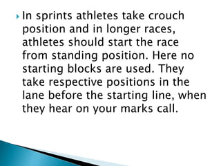  In sprints athletes take crouch
position and in longer races,
athletes should start the race
from standing position. Here no
starting blocks are used. They
take respective positions in the
lane before the starting line, when
they hear on your marks call.
 
