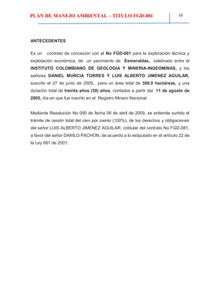 PLAN DE MANEJO AMBIENTAL – TITULO FGD-081 10
ANTECEDENTES
Es un contrato de concesión con el No FGD-081 para la exploración técnica y
explotación económica, de un yacimiento de Esmeraldas, celebrado entre el
INSTITUTO COLOMBIANO DE GEOLOGIA Y MINERIA-INGEOMINAS, y los
señores DANIEL MURCIA TORRES Y LUIS ALBERTO JIMENEZ AGUILAR,
suscrito el 27 de junio de 2005, para un área total de 300,0 hectáreas, y una
duración total de treinta años (30) años, contados a partir del 11 de agosto de
2005, día en que fue inscrito en el Registro Minero Nacional.
Mediante Resolución No 090 de fecha 06 de abril de 2009, se entiende surtido el
trámite de cesión total del cien por ciento (100%), de los derechos y obligaciones
del señor LUIS ALBERTO JIMENEZ AGUILAR, cotitular del contrato No FGD-081,
a favor del señor DANILO PACHON, de acuerdo a lo estipulado en el artículo 22 de
la Ley 681 de 2001.
 