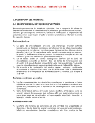 PLAN DE MANEJO AMBIENTAL – TITULO FGD-081 101
3. DESCRIPCION DEL PROYECTO.
3.1 DESCRIPCION DEL METODO DE EXPLOTACION.
Parámetros para selección del método de explotación: Para la escogencia del método de
explotación se debe tener en cuenta una serie de parámetros, que tendrán carácter decisorio,
unos más que otros según las circunstancia, teniendo en cuenta que no es un yacimiento de
esmeraldas, siendo un yacimiento irregular no continuo, por lo tanto se debe tener en cuenta
los siguientes factores:
Factores técnicos.
 La zona de mineralización presenta una morfología irregular definida
básicamente por fracturas controladas por el desarrollo de fallas, relacionadas
frecuentemente con planos y con sistemas de fracturamientos. Además, dentro
del relleno de origen hidrotermal que se ha sucedido en estos espacios abiertos,
la aparición de las esmeraldas se presenta de una manera muy localizada, no
continua, y con una distribución generalmente errática.
 En el sector existe un control estratigráfico definido por la zona de
mineralización existente se definen dos (2) zonas de mineralización con
dirección N-S, siendo la roca encajante la Lutita negra carbonosa. Toda esta
zona de mineralización se encuentra relacionada con la falla del Rio Minero.
 De acuerdo a la clasificación del macizo rocoso realizado, clasificando
teóricamente el macizo rocoso como una Roca media de clase III, obteniendo
la resistencia a la compresión del macizo rocoso de 0.455 Mpa, que es igual a
45.5 t/m².
Factores económicos y sociales.
 Los factores económicos son de vital importancia para la elección de un buen
método de explotación como es la capacidad económica del empresario minero
que es alta, y necesaria para la explotación de piedras preciosas como son las
esmeraldas.
 Como factor social, se tiene el recurso humano existente en la región, como es
un gran número de guaqueros que se tienen allí, con experiencia minera en
esmeraldas, para así garantizarles un buen servicio, seguridad, bienestar, y
beneficio, dando trabajo al sector.
Factores de mercado.
 La oferta y la demanda de esmeraldas es una actividad libre y legalizada en
Colombia, y de ella depende un gran número de personas como comerciantes,
talladores, comisionistas, joyerías, exportadores, etc. Los precios de las
 