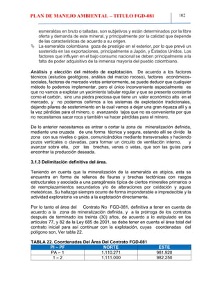 PLAN DE MANEJO AMBIENTAL – TITULO FGD-081 102
esmeraldas en bruto o talladas, son subjetivos y están determinados por la libre
oferta y demanda de este mineral, y principalmente por la calidad que depende
de las características de acuerdo a su origen.
 La esmeralda colombiana goza de prestigio en el exterior, por lo que prevé un
sostenido en las exportaciones, principalmente a Japón, y Estados Unidos. Los
factores que influyen en el bajo consumo nacional se deben principalmente a la
falta de poder adquisitivo de la inmensa mayoría del pueblo colombiano.
Análisis y elección del método de explotación. De acuerdo a los factores
técnicos (estudios geológicos, análisis del macizo rocoso), factores económicos-
sociales, factores de mercado vistos anteriormente, se puede deducir que cualquier
método lo podemos implementar, pero el único inconveniente especialmente es
que no vamos a explotar un yacimiento tabular regular y que se presente constante
como el carbón, sino una piedra preciosa que tiene un valor económico alto en el
mercado, y no podemos ceñirnos a los sistemas de explotación tradicionales,
dejando pilares de sostenimiento en la cual vamos a dejar una gran riqueza allí y a
la vez pérdidas para el minero, o avanzando tajos que no es conveniente por que
no necesitamos sacar roca y también va hacer pérdidas para el minero.
De lo anterior necesitamos es entrar o cortar la zona de mineralización definida,
mediante una cruzada de una forma técnica y segura, estando allí se divide la
zona con sus niveles o gajos, comunicándolos mediante transversales y haciendo
pozos verticales o clavadas, para formar un circuito de ventilación interno, y
avanzar sobre ella, por las brechas, venas o vetas, que son las guías para
encontrar la producción deseada.
3.1.3 Delimitación definitiva del área.
Teniendo en cuenta que la mineralización de la esmeralda es atípica, esta se
encuentra en forma de rellenos de fisuras y brechas tectónicas con rasgos
estructurales y asociada a una paragénesis típica de ciertos minerales primarios o
de reemplazamientos secundarios y/o de alteraciones por oxidación y aguas
meteóricas. Su hallazgo siempre ocurre de forma imponderable e impredecible y la
actividad exploratoria va unida a la explotación directamente.
Por lo tanto el área del Contrato No FGD-081, definitiva a tener en cuenta de
acuerdo a la zona de mineralización definida, y a la prórroga de los contratos
después de terminado los treinta (30) años, de acuerdo a lo estipulado en los
artículos 77, y 82 de la Ley 685 de 2001, se debe tener en cuenta el área total del
contrato inicial para así continuar con la explotación, cuyas coordenadas del
polígono son, Ver tabla 22.
TABLA 22. Coordenadas Del Área Del Contrato FGD-081
PI – PF NORTE ESTE
PA – 1 1.110.271 981.920
1 – 2 1.111.000 982.250
 