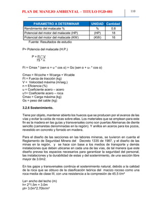 PLAN DE MANEJO AMBIENTAL – TITULO FGD-081 110
PARAMETRO A DETERMINAR UNIDAD Cantidad
Rendimiento del malacate % % 0.8
Potencial del motor del malacate (HP) (HP) 18
Potencial del motor del malacate (KW) (KW) 16
Fuente: Resultados de estudio
P= Potencia del malacate (H.P.)
P = Ft * V
75 * n
Ft = Cmax * (sen α + u * cos α) + Gs (sen α + u1 * cos α)
Cmax = Wcoche + Wcarga + Wcable
Ft = Fuerza de tracción (kg)
V = Velocidad máxima (m/seg.)
n = Eficiencia (%)
u = Coeficiente acero – acero
u1= Coeficiente acero – roca
Cmax = Carga máxima (kg)
Gs = peso del cable (kg)
3.2.6 Sostenimiento.
Tiene por objeto, mantener abierto los huecos que se producen por el avance de las
vías y evitar la caída de rocas sobre ellas. Los materiales que se emplean para este
fin es la madera en las guías y transversales como son puertas Alemanas de diente
sencillo (camaretas denominadas en la región). Y anillos en aceros para los pozos,
revestido en concreto y forrado en madera.
Para el diseño de las secciones en las labores mineras, se tuvieron en cuenta el
Reglamento de Seguridad Minera del Decreto 1335 de 1987, y el diseño de las
minas en la región, y se hace con base a los medios de transporte y demás
instalaciones que deben ubicarse en cada una de las vías, de tal manera que este
diseño prevea los espacios necesarios para garantizar la seguridad del personal,
las instalaciones y la durabilidad de estas y del sostenimiento, de una sección libre
mayor de 3.0m2.
En los gajos y transversales continúa el sostenimiento natural, debido a la calidad
de la roca que se obtuvo de la clasificación teórica del macizo rocoso como una
roca media de clase III, con una resistencia a la compresión de 45.5 t/m²
La= ancho del techo (m)
h= 2*1.5m = 3.0m
pt= 3.0m*2.70tn/m³
 
