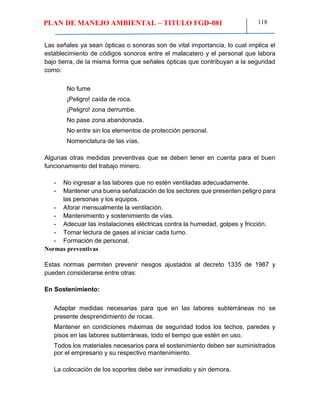 PLAN DE MANEJO AMBIENTAL – TITULO FGD-081 118
Las señales ya sean ópticas o sonoras son de vital importancia, lo cual implica el
establecimiento de códigos sonoros entre el malacatero y el personal que labora
bajo tierra, de la misma forma que señales ópticas que contribuyan a la seguridad
como:
No fume
¡Peligro! caída de roca.
¡Peligro! zona derrumbe.
No pase zona abandonada.
No entre sin los elementos de protección personal.
Nomenclatura de las vías.
Algunas otras medidas preventivas que se deben tener en cuenta para el buen
funcionamiento del trabajo minero.
- No ingresar a las labores que no estén ventiladas adecuadamente.
- Mantener una buena señalización de los sectores que presenten peligro para
las personas y los equipos.
- Aforar mensualmente la ventilación.
- Mantenimiento y sostenimiento de vías.
- Adecuar las instalaciones eléctricas contra la humedad, golpes y fricción.
- Tomar lectura de gases al iniciar cada turno.
- Formación de personal.
Normas preventivas
Estas normas permiten prevenir riesgos ajustados al decreto 1335 de 1987 y
pueden considerarse entre otras:
En Sostenimiento:
Adaptar medidas necesarias para que en las labores subterráneas no se
presente desprendimiento de rocas.
Mantener en condiciones máximas de seguridad todos los techos, paredes y
pisos en las labores subterráneas, todo el tiempo que estén en uso.
Todos los materiales necesarios para el sostenimiento deben ser suministrados
por el empresario y su respectivo mantenimiento.
La colocación de los soportes debe ser inmediato y sin demora.
 