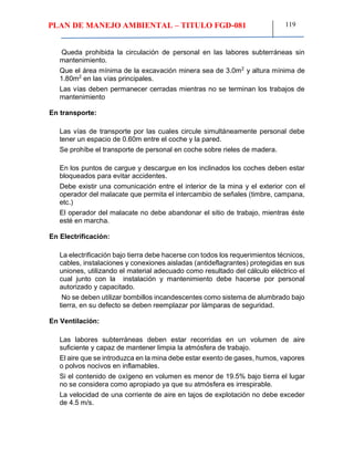 PLAN DE MANEJO AMBIENTAL – TITULO FGD-081 119
Queda prohibida la circulación de personal en las labores subterráneas sin
mantenimiento.
Que el área mínima de la excavación minera sea de 3.0m2
y altura mínima de
1.80m2
en las vías principales.
Las vías deben permanecer cerradas mientras no se terminan los trabajos de
mantenimiento
En transporte:
Las vías de transporte por las cuales circule simultáneamente personal debe
tener un espacio de 0.60m entre el coche y la pared.
Se prohíbe el transporte de personal en coche sobre rieles de madera.
En los puntos de cargue y descargue en los inclinados los coches deben estar
bloqueados para evitar accidentes.
Debe existir una comunicación entre el interior de la mina y el exterior con el
operador del malacate que permita el intercambio de señales (timbre, campana,
etc.)
El operador del malacate no debe abandonar el sitio de trabajo, mientras éste
esté en marcha.
En Electrificación:
La electrificación bajo tierra debe hacerse con todos los requerimientos técnicos,
cables, instalaciones y conexiones aisladas (antideflagrantes) protegidas en sus
uniones, utilizando el material adecuado como resultado del cálculo eléctrico el
cual junto con la instalación y mantenimiento debe hacerse por personal
autorizado y capacitado.
No se deben utilizar bombillos incandescentes como sistema de alumbrado bajo
tierra, en su defecto se deben reemplazar por lámparas de seguridad.
En Ventilación:
Las labores subterráneas deben estar recorridas en un volumen de aire
suficiente y capaz de mantener limpia la atmósfera de trabajo.
El aire que se introduzca en la mina debe estar exento de gases, humos, vapores
o polvos nocivos en inflamables.
Si el contenido de oxígeno en volumen es menor de 19.5% bajo tierra el lugar
no se considera como apropiado ya que su atmósfera es irrespirable.
La velocidad de una corriente de aire en tajos de explotación no debe exceder
de 4.5 m/s.
 