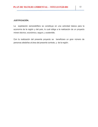 PLAN DE MANEJO AMBIENTAL – TITULO FGD-081 12
JUSTIFICACIÓN.
La explotación esmeraldífera se constituye en una actividad básica para la
economía de la región y del país, lo cual obliga a la realización de un proyecto
minero técnico, económico, seguro, y sostenible.
Con la realización del presente proyecto se beneficiara un gran número de
personas aledañas al área del presente contrato, y de la región.
 