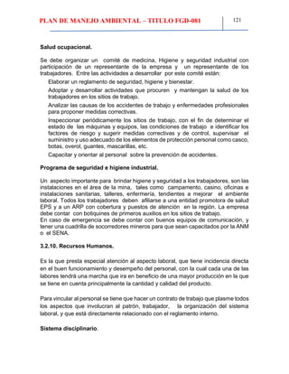 PLAN DE MANEJO AMBIENTAL – TITULO FGD-081 121
Salud ocupacional.
Se debe organizar un comité de medicina, Higiene y seguridad industrial con
participación de un representante de la empresa y un representante de los
trabajadores. Entre las actividades a desarrollar por este comité están:
Elaborar un reglamento de seguridad, higiene y bienestar.
Adoptar y desarrollar actividades que procuren y mantengan la salud de los
trabajadores en los sitios de trabajo.
Analizar las causas de los accidentes de trabajo y enfermedades profesionales
para proponer medidas correctivas.
Inspeccionar periódicamente los sitios de trabajo, con el fin de determinar el
estado de las máquinas y equipos, las condiciones de trabajo e identificar los
factores de riesgo y sugerir medidas correctivas y de control, supervisar el
suministro y uso adecuado de los elementos de protección personal como casco,
botas, overol, guantes, mascarillas, etc.
Capacitar y orientar al personal sobre la prevención de accidentes.
Programa de seguridad e higiene industrial.
Un aspecto importante para brindar higiene y seguridad a los trabajadores, son las
instalaciones en el área de la mina, tales como campamento, casino, oficinas e
instalaciones sanitarias, talleres, enfermería, tendientes a mejorar el ambiente
laboral. Todos los trabajadores deben afiliarse a una entidad promotora de salud
EPS y a un ARP con cobertura y puestos de atención en la región. La empresa
debe contar con botiquines de primeros auxilios en los sitios de trabajo.
En caso de emergencia se debe contar con buenos equipos de comunicación, y
tener una cuadrilla de socorredores mineros para que sean capacitados por la ANM
o el SENA.
3.2.10. Recursos Humanos.
Es la que presta especial atención al aspecto laboral, que tiene incidencia directa
en el buen funcionamiento y desempeño del personal, con la cual cada una de las
labores tendrá una marcha que ira en beneficio de una mayor producción en la que
se tiene en cuenta principalmente la cantidad y calidad del producto.
Para vincular al personal se tiene que hacer un contrato de trabajo que plasme todos
los aspectos que involucran al patrón, trabajador, la organización del sistema
laboral, y que está directamente relacionado con el reglamento interno.
Sistema disciplinario.
 
