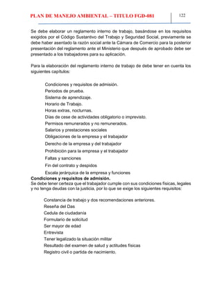 PLAN DE MANEJO AMBIENTAL – TITULO FGD-081 122
Se debe elaborar un reglamento interno de trabajo, basándose en los requisitos
exigidos por el Código Sustantivo del Trabajo y Seguridad Social, previamente se
debe haber asentado la razón social ante la Cámara de Comercio para la posterior
presentación del reglamento ante el Ministerio que después de aprobado debe ser
presentado a los trabajadores para su aplicación.
Para la elaboración del reglamento interno de trabajo de debe tener en cuenta los
siguientes capítulos:
Condiciones y requisitos de admisión.
Periodos de prueba.
Sistema de aprendizaje.
Horario de Trabajo.
Horas extras, nocturnas.
Días de cese de actividades obligatorio o imprevisto.
Permisos remunerados y no remunerados.
Salarios y prestaciones sociales
Obligaciones de la empresa y el trabajador
Derecho de la empresa y del trabajador
Prohibición para la empresa y el trabajador
Faltas y sanciones
Fin del contrato y despidos
Escala jerárquica de la empresa y funciones
Condiciones y requisitos de admisión.
Se debe tener certeza que el trabajador cumple con sus condiciones físicas, legales
y no tenga deudas con la justicia, por lo que se exige los siguientes requisitos:
Constancia de trabajo y dos recomendaciones anteriores.
Reseña del Das
Cedula de ciudadanía
Formulario de solicitud
Ser mayor de edad
Entrevista
Tener legalizado la situación militar
Resultado del examen de salud y actitudes físicas
Registro civil o partida de nacimiento.
 