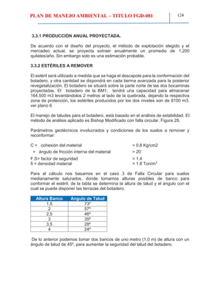 PLAN DE MANEJO AMBIENTAL – TITULO FGD-081 124
3.3.1 PRODUCCIÓN ANUAL PROYECTADA.
De acuerdo con el diseño del proyecto, el método de explotación elegido y el
mercadeo actual, se proyecta extraer anualmente un promedio de 1,200
quilates/año. Sin embargo solo es una estimación probable.
3.3.2 ESTÉRILES A REMOVER
El estéril será utilizado a medida que se haga el descapote para la conformación del
botadero, y otra cantidad se dispondrá en cada berma avanzada para la posterior
revegetalización. El botadero se situará sobre la parte norte de las dos bocaminas
proyectadas. El botadero de la BM1, tendrá una capacidad para almacenar
164.500 m3 levantándolos 2 metros al lado de la quebrada, dejando la respectiva
zona de protección, los estériles producidos por los dos niveles son de 8100 m3.
ver plano 6
El manejo de taludes para el botadero, está basado en el análisis de estabilidad. El
método de análisis aplicado es Bishop Modificado con falla circular. Figura 28.
Parámetros geotécnicos involucrados y condiciones de los suelos a remover y
reconformar:
C = cohesión del material = 0.8 Kg/cm2
= ángulo de fricción interna del material = 20˚
F.S= factor de seguridad = 1.4
δ = densidad material = 1.8 Ton/m3
Para el cálculo nos basamos en el caso 3 de Falla Circular para suelos
medianamente saturados, donde tomamos alturas posibles de banco para
conformar el estéril, de la tabla se determina la altura de talud y el ángulo con el
cual se puede disponer las terrazas del botadero.
Altura Banco
(M)
Angulo de Talud
1,5 73º
2 57º
2,5 46º
3 35º
3,5 28º
4 24º
De lo anterior podemos tomar dos bancos de uno metro (1,0 m) de altura con un
ángulo de talud de 45º, para aumentar la seguridad del talud del botadero.
 
