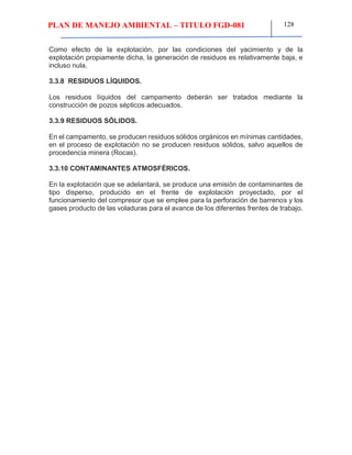 PLAN DE MANEJO AMBIENTAL – TITULO FGD-081 128
Como efecto de la explotación, por las condiciones del yacimiento y de la
explotación propiamente dicha, la generación de residuos es relativamente baja, e
incluso nula.
3.3.8 RESIDUOS LÍQUIDOS.
Los residuos líquidos del campamento deberán ser tratados mediante la
construcción de pozos sépticos adecuados.
3.3.9 RESIDUOS SÓLIDOS.
En el campamento, se producen residuos sólidos orgánicos en mínimas cantidades,
en el proceso de explotación no se producen residuos sólidos, salvo aquellos de
procedencia minera (Rocas).
3.3.10 CONTAMINANTES ATMOSFÉRICOS.
En la explotación que se adelantará, se produce una emisión de contaminantes de
tipo disperso, producido en el frente de explotación proyectado, por el
funcionamiento del compresor que se emplee para la perforación de barrenos y los
gases producto de las voladuras para el avance de los diferentes frentes de trabajo.
 
