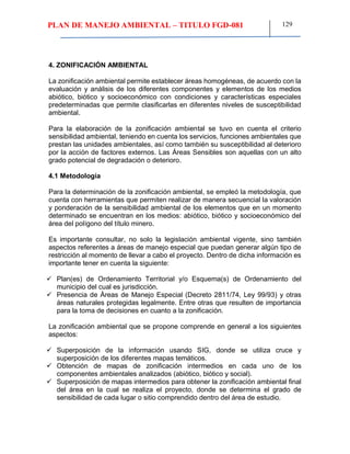 PLAN DE MANEJO AMBIENTAL – TITULO FGD-081 129
4. ZONIFICACIÓN AMBIENTAL
La zonificación ambiental permite establecer áreas homogéneas, de acuerdo con la
evaluación y análisis de los diferentes componentes y elementos de los medios
abiótico, biótico y socioeconómico con condiciones y características especiales
predeterminadas que permite clasificarlas en diferentes niveles de susceptibilidad
ambiental.
Para la elaboración de la zonificación ambiental se tuvo en cuenta el criterio
sensibilidad ambiental, teniendo en cuenta los servicios, funciones ambientales que
prestan las unidades ambientales, así como también su susceptibilidad al deterioro
por la acción de factores externos. Las Áreas Sensibles son aquellas con un alto
grado potencial de degradación o deterioro.
4.1 Metodología
Para la determinación de la zonificación ambiental, se empleó la metodología, que
cuenta con herramientas que permiten realizar de manera secuencial la valoración
y ponderación de la sensibilidad ambiental de los elementos que en un momento
determinado se encuentran en los medios: abiótico, biótico y socioeconómico del
área del polígono del título minero.
Es importante consultar, no solo la legislación ambiental vigente, sino también
aspectos referentes a áreas de manejo especial que puedan generar algún tipo de
restricción al momento de llevar a cabo el proyecto. Dentro de dicha información es
importante tener en cuenta la siguiente:
 Plan(es) de Ordenamiento Territorial y/o Esquema(s) de Ordenamiento del
municipio del cual es jurisdicción.
 Presencia de Áreas de Manejo Especial (Decreto 2811/74, Ley 99/93) y otras
áreas naturales protegidas legalmente. Entre otras que resulten de importancia
para la toma de decisiones en cuanto a la zonificación.
La zonificación ambiental que se propone comprende en general a los siguientes
aspectos:
 Superposición de la información usando SIG, donde se utiliza cruce y
superposición de los diferentes mapas temáticos.
 Obtención de mapas de zonificación intermedios en cada uno de los
componentes ambientales analizados (abiótico, biótico y social).
 Superposición de mapas intermedios para obtener la zonificación ambiental final
del área en la cual se realiza el proyecto, donde se determina el grado de
sensibilidad de cada lugar o sitio comprendido dentro del área de estudio.
 