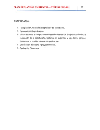 PLAN DE MANEJO AMBIENTAL – TITULO FGD-081 13
METODOLOGIA.
 Recopilación, revisión bibliográfica y de expediente.
 Reconocimiento de la zona.
 Visitas técnicas a campo, con el objeto de realizar un diagnóstico minero, la
realización de la estratigrafía, tectónica en superficie y bajo tierra, para así
determinar la posible zona de mineralización.
 Elaboración de diseño y proyecto minero.
 Evaluación Financiera
 