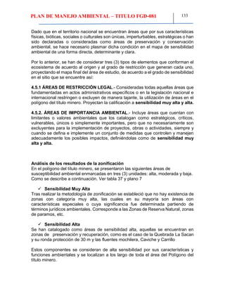 PLAN DE MANEJO AMBIENTAL – TITULO FGD-081 133
Dado que en el territorio nacional se encuentran áreas que por sus características
físicas, bióticas, sociales o culturales son únicas, imperturbables, estratégicas o han
sido declaradas o consideradas como áreas de preservación y conservación
ambiental, se hace necesario plasmar dicha condición en el mapa de sensibilidad
ambiental de una forma directa, determinante y clara.
Por lo anterior, se han de considerar tres (3) tipos de elementos que conforman el
ecosistema de acuerdo al origen y al grado de restricción que generan cada uno,
proyectando el mapa final del área de estudio, de acuerdo a el grado de sensibilidad
en el sitio que se encuentre así:
4.5.1 ÁREAS DE RESTRICCIÓN LEGAL.- Consideradas todas aquellas áreas que
fundamentadas en actos administrativos específicos o en la legislación nacional e
internacional restringen o excluyen de manera tajante, la utilización de áreas en el
polígono del título minero. Proyectan la calificación a sensibilidad muy alta y alta.
4.5.2. ÁREAS DE IMPORTANCIA AMBIENTAL.- Incluye áreas que cuentan con
limitantes o valores ambientales que los catalogan como estratégicos, críticos,
vulnerables, únicos o simplemente importantes, pero que no necesariamente son
excluyentes para la implementación de proyectos, obras o actividades, siempre y
cuando se defina e implemente un conjunto de medidas que controlen y manejen
adecuadamente los posibles impactos, definiéndolas como de sensibilidad muy
alta y alta.
Análisis de los resultados de la zonificación
En el polígono del título minero, se presentaron las siguientes áreas de
susceptibilidad ambiental enmarcadas en tres (3) unidades: alta, moderada y baja.
Como se describe a continuación. Ver tabla 37 y plano 7
 Sensibilidad Muy Alta
Tras realizar la metodología de zonificación se estableció que no hay existencia de
zonas con categoría muy alta, las cuales en su mayoría son áreas con
características especiales o cuya significancia fue determinada partiendo de
términos jurídicos ambientales. Corresponde a las Zonas de Reserva Natural, zonas
de paramos, etc.
 Sensibilidad Alta
Se han catalogado como áreas de sensibilidad alta, aquellas se encuentran en
zonas de preservación y recuperación, como es el caso de la Quebrada La Sacan
y su ronda protección de 30 m y las fluentes mochilera, Caviche y Carrillo
Estos componentes se consideran de alta sensibilidad por sus características y
funciones ambientales y se localizan a los largo de toda el área del Polígono del
título minero.
 