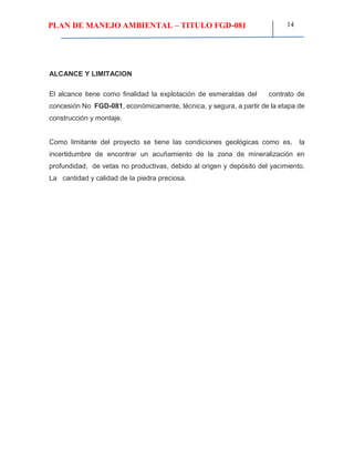 PLAN DE MANEJO AMBIENTAL – TITULO FGD-081 14
ALCANCE Y LIMITACION
El alcance tiene como finalidad la explotación de esmeraldas del contrato de
concesión No FGD-081, económicamente, técnica, y segura, a partir de la etapa de
construcción y montaje.
Como limitante del proyecto se tiene las condiciones geológicas como es, la
incertidumbre de encontrar un acuñamiento de la zona de mineralización en
profundidad, de vetas no productivas, debido al origen y depósito del yacimiento.
La cantidad y calidad de la piedra preciosa.
 