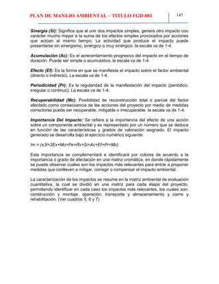 PLAN DE MANEJO AMBIENTAL – TITULO FGD-081 147
Sinergia (Si): Significa que al unir dos impactos simples, genera otro impacto con
carácter mucho mayor a la suma de los efectos simples provocados por acciones
que actúan al mismo tiempo. La actividad que produce el impacto puede
presentarse sin sinergismo, sinérgico o muy sinérgico. la escala va de 1-4.
Acumulación (Ac): Es el acrecentamiento progresivo del impacto en el tiempo de
duración. Puede ser simple o acumulativa, la escala va de 1-4.
Efecto (Ef): Es la forma en que se manifiesta el impacto sobre el factor ambiental
(directo o indirecto). La escala va de 1-4.
Periodicidad (Pr): Es la regularidad de la manifestación del impacto (periódico,
irregular o continuo). La escala va de 1-4.
Recuperabilidad (Mc): Posibilidad de reconstrucción total o parcial del factor
afectado como consecuencia de las acciones del proyecto por medio de medidas
correctoras puede ser recuperable, mitigable o irrecuperable. la escala va de 1-4.
Importancia Del Impacto: Se refiere a la importancia del efecto de una acción
sobre un componente ambiental y es representado por un número que se deduce
en función de las características y grados de valoración asignado. El impacto
generado se desarrolla bajo el ejercicio numérico siguiente:
Im = (±3I+2Ex+Mo+Pe+Rv+Si+Ac+Ef+Pr+Mc)
Esta importancia se complementará e identificará por colores de acuerdo a la
importancia o grado de afectación en una matriz cromática, en donde rápidamente
se puede observar cuales son los impactos más relevantes para entrar a proponer
medidas que conlleven a mitigar, corregir o compensar el impacto ambiental.
La caracterización de los impactos se resume en la matriz ambiental de evaluación
cuantitativa, la cual se dividió en una matriz para cada etapa del proyecto,
permitiendo identificar en cada caso los impactos más relevantes, los cuales son:
construcción y montaje, operación, transporte y almacenamiento y cierre y
rehabilitación. (Ver cuadros 5, 6 y 7)
 