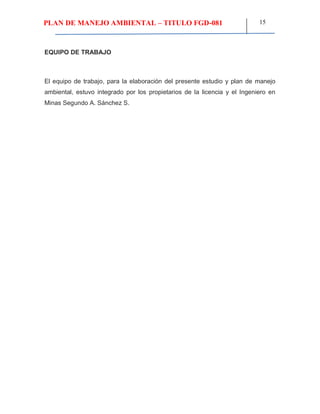 PLAN DE MANEJO AMBIENTAL – TITULO FGD-081 15
EQUIPO DE TRABAJO
El equipo de trabajo, para la elaboración del presente estudio y plan de manejo
ambiental, estuvo integrado por los propietarios de la licencia y el Ingeniero en
Minas Segundo A. Sánchez S.
 