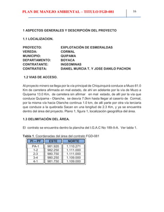 PLAN DE MANEJO AMBIENTAL – TITULO FGD-081 16
1 ASPECTOS GENERALES Y DESCRIPCIÓN DEL PROYECTO
1.1 LOCALIZACION.
PROYECTO: EXPLOTACIÓN DE ESMERALDAS
VEREDA: CORMAL
MUNICIPIO: QUIPAMA
DEPARTAMENTO: BOYACA
CONTRATANTE: INGEOMINAS
CONTRATISTA: DANIEL MURCIA T. Y JOSE DANILO PACHON
1.2 VIAS DE ACCESO.
Al proyecto minero se llega por la vía principal de Chiquinquirá conduce a Muzo 81.0
Km de carretera afirmada en mal estado, de ahí en adelante por la vía de Muzo a
Quípama 13.0 Km, de carretera sin afirmar en mal estado, de allí por la vía que
conduce Quípama - Otanche, se desvía 7.0km hasta llegar al caserío de Cormal,
por la misma vía hacia Otanche continua 1.0 km, de allí parte por otra vía terciaria
que conduce a la quebrada Sacan en una longitud de 2.3 Km, y ya se encuentra
dentro del área del proyecto. Plano 1, figura 1, localización geográfica del área.
1.3 DELIMITACIÓN DEL ÁREA.
El contrato se encuentra dentro la plancha del I.G.A.C No 189-II-A. Ver tabla 1.
Tabla 1. Coordenadas del área del contrato FGD-081
PI – PF ESTE NORTE
PA-1 981.920 1.110.271
1-2 982.250 1.111.000
2-3 980.750 1.111.000
3-4 980.250 1.109.000
4-1 981.750 1.109.000
 