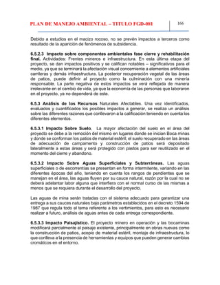 PLAN DE MANEJO AMBIENTAL – TITULO FGD-081 166
Debido a estudios en el macizo rocoso, no se prevén impactos a terceros como
resultado de la aparición de fenómenos de subsidencia.
6.5.2.3 Impacto sobre componentes ambientales fase cierre y rehabilitación
final. Actividades: Frentes mineros e infraestructura. En esta última etapa del
proyecto, se dan impactos positivos y se califican notables – significativos para el
medio, ya que se terminará la afectación visual concerniente a elementos artificiales
carrileras y demás infraestructura. La posterior recuperación vegetal de las áreas
de patios, puede definir al proyecto como la culminación con una minería
responsable. La parte negativa de estos impactos se verá reflejada de manera
irrelevante en el cambio de vida, ya que la economía de las personas que laboraron
en el proyecto, ya no dependerá de este.
6.5.3 Análisis de los Recursos Naturales Afectables. Una vez identificados,
evaluados y cuantificados los posibles impactos a generar, se realiza un análisis
sobre las diferentes razones que conllevaron a la calificación teniendo en cuenta los
diferentes elementos.
6.5.3.1 Impacto Sobre Suelo. La mayor afectación del suelo en el área del
proyecto se debe a la remoción del mismo en lugares donde se inician Boca minas
y donde se conforman los patios de material estéril; el suelo recuperado en las áreas
de adecuación de campamento y construcción de patios será depositado
lateralmente a estas áreas y será protegido con pastos para ser reutilizado en el
momento del cierre y abandono.
6.5.3.2 Impacto Sobre Aguas Superficiales y Subterráneas. Las aguas
superficiales o de escorrentías se presentan en forma intermitente, variando en las
diferentes épocas del año, teniendo en cuenta los rangos de pendientes que se
manejan en el área, las aguas fluyen por su cauce natural, razón por la cual no se
deberá adelantar labor alguna que interfiera con el normal curso de las mismas a
menos que se requiera durante el desarrollo del proyecto.
Las aguas de mina serán tratadas con el sistema adecuado para garantizar una
entrega a sus cauces naturales bajo parámetros establecidos en el decreto 1594 de
1987 que regula todo el tema referente a los vertimientos, para esto es necesario
realizar a futuro, análisis de aguas antes de cada entrega correspondiente.
6.5.3.3 Impacto Paisajístico. El proyecto minero en operación y las bocaminas
modificará parcialmente el paisaje existente, principalmente en obras nuevas como
la construcción de patios, acopio de material estéril, montaje de infraestructura, lo
que conlleva a la presencia de herramientas y equipos que pueden generar cambios
cromáticos en el entorno.
 