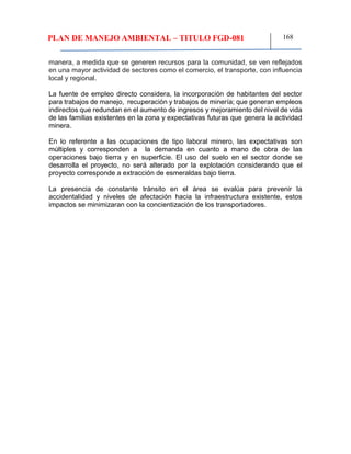 PLAN DE MANEJO AMBIENTAL – TITULO FGD-081 168
manera, a medida que se generen recursos para la comunidad, se ven reflejados
en una mayor actividad de sectores como el comercio, el transporte, con influencia
local y regional.
La fuente de empleo directo considera, la incorporación de habitantes del sector
para trabajos de manejo, recuperación y trabajos de minería; que generan empleos
indirectos que redundan en el aumento de ingresos y mejoramiento del nivel de vida
de las familias existentes en la zona y expectativas futuras que genera la actividad
minera.
En lo referente a las ocupaciones de tipo laboral minero, las expectativas son
múltiples y corresponden a la demanda en cuanto a mano de obra de las
operaciones bajo tierra y en superficie. El uso del suelo en el sector donde se
desarrolla el proyecto, no será alterado por la explotación considerando que el
proyecto corresponde a extracción de esmeraldas bajo tierra.
La presencia de constante tránsito en el área se evalúa para prevenir la
accidentalidad y niveles de afectación hacia la infraestructura existente, estos
impactos se minimizaran con la concientización de los transportadores.
 