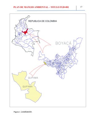 PLAN DE MANEJO AMBIENTAL – TITULO FGD-081 17
LA GUAJIRA
ATLANTICO
MAGDALENACESAR
SUCRE
CORDOBA BOLIVAR
NORTE DE
SANTANDER
ANTIOQUIA SANTANDER
CHOCO
RISARALDA
CALDAS
QUINDIO
TOLIMA
CUNDINAMARCA
BOYACA
CASANARE
ARAUCA
VICHADA
META
GUAINIA
GUAVIARE
VAUPES
AMAZONAS
CAQUETAPUTUMAYO
NARINO
CAUCA
HUILA
VALLE DEL
CAUCA
RIOHACHA
BARRANQUILLA
VALLEDUPAR
SINCELEJO
MONTERIA
CUCUTA
BUCARAMANGA
ARAUCA
YOPAL
PUERTO CARRENO
INIRIDA
MITU
MOCOA
FLORENCIA
PASTO
POPAYAN
CALI
IBAGUE
ARMENIA
PEREIRA
MANIZALES
QUIBDO
MEDELLIN
CARTAGENA
TUNJA
VILLAVICENCIO
NEIVA
SAN JOSE
REPUBLICA DE COLOMBIA
Figura 1. Localización.
 
