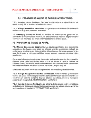 PLAN DE MANEJO AMBIENTAL – TITULO FGD-081 174
7.2. PROGRAMA DE MANEJO DE EMISIONES ATMOSFÉRICAS.
7.2.1 Manejo y control de Gases. Para este tipo de minería la contaminación por
gases no hay por lo tanto no se tendrá en cuenta.
7.2.2 Manejo de Material Particulado. La generación de material particulado es
mínimo por lo que no se tendrá en cuenta.
7.2.3 Manejo y Control de Ruido. La emisión de ruidos que se genera en las
actividades a desarrollar son mínimas, se adoptaran unas medidas de prevención y
control de los mismos y así evitar enfermedades leves a largo plazo.
7.3 PROGRAMA DE MANEJO DE AGUAS.
7.3.1 Manejo de aguas de Escorrentía. Las aguas superficiales o de escorrentía,
producto de las lluvias, a su paso por el área tendrán un recorrido natural, sin
embargo se emplearán en determinados sitios diques o barreras cortacorrientes
para disminuirles la velocidad, debido a que en algunas zonas se manejaran altas
pendientes.
Es necesario formular la realización de canales perimetrales y zanjas de coronación,
cunetas, para cada una de las áreas donde se llevara a cabo el montaje de
infraestructura y bocaminas, estas labores estarán en consonancia con los drenajes
naturales del área de influencia puntual. Ver ficha 7, Figura 32 y 33.
En total se requieren 560 m de canal perimetral del botadero y las bocaminas
7.3.2 Manejo de Aguas Residuales Domesticas. Para el manejo y disposición
final de las aguas residuales provenientes de los sanitarios en los campamentos, se
construirá un sistema completo de pozo séptico, su cálculo, diseño y manejo se
presenta en el capítulo 8. VERTIMIENTOS. Ver ficha 8.
7.3.3 Manejo de Aguas Residuales de Minería. Estas aguas serán sometidas a
un tratamiento físico para reducir los iones presentes, su cálculo, diseño y manejo
se presenta en el capítulo 8. VERTIMIENTOS. Ver ficha 9.
 