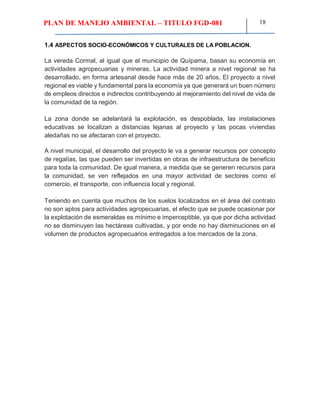 PLAN DE MANEJO AMBIENTAL – TITULO FGD-081 18
1.4 ASPECTOS SOCIO-ECONÓMICOS Y CULTURALES DE LA POBLACION.
La vereda Cormal, al igual que el municipio de Quípama, basan su economía en
actividades agropecuarias y mineras. La actividad minera a nivel regional se ha
desarrollado, en forma artesanal desde hace más de 20 años. El proyecto a nivel
regional es viable y fundamental para la economía ya que generará un buen número
de empleos directos e indirectos contribuyendo al mejoramiento del nivel de vida de
la comunidad de la región.
La zona donde se adelantará la explotación, es despoblada, las instalaciones
educativas se localizan a distancias lejanas al proyecto y las pocas viviendas
aledañas no se afectaran con el proyecto.
A nivel municipal, el desarrollo del proyecto le va a generar recursos por concepto
de regalías, las que pueden ser invertidas en obras de infraestructura de beneficio
para toda la comunidad. De igual manera, a medida que se generen recursos para
la comunidad, se ven reflejados en una mayor actividad de sectores como el
comercio, el transporte, con influencia local y regional.
Teniendo en cuenta que muchos de los suelos localizados en el área del contrato
no son aptos para actividades agropecuarias, el efecto que se puede ocasionar por
la explotación de esmeraldas es mínimo e imperceptible, ya que por dicha actividad
no se disminuyen las hectáreas cultivadas, y por ende no hay disminuciones en el
volumen de productos agropecuarios entregados a los mercados de la zona.
 