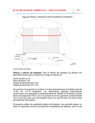 PLAN DE MANEJO AMBIENTAL – TITULO FGD-081 188
Figura 35. Diseño y disposición final de estériles en botaderos
Fuente. Datos de estudio
Diseño y cálculo del depósito. Para el diseño del botadero se plantea una
geometría inicial (como se observa en la figura anterior) de:
Ancho de berma: 3m
Altura de Banco: 3m
Angulo de talud del banco: 45°
Angulo de talud final: 25° a 30°
De acuerdo a lo expuesto en el plano 6, el área dispuesta para el botadero será de
11184 m2, (11.18 hectáreas). Las dimensiones descritas anteriormente
proporcionan una capacidad de almacenamiento de 164500 m3 de Estéril. El túnel
tiene una longitud de 1730 m. con una sección de 3.6 m2, generara un total de 6228
m3, lo cual nos indica que este botadero tiene una vida útil para una buena parte
del desarrollo del proyecto.
El presente análisis de estabilidad estática del botadero, nos permitirá obtener un
factor de seguridad mínimo que garantice la estabilidad del depósito, para lo cual
Drenaje
Pozo de
Cuneta inferior
Ancho de Berma
Reforestación
Drenaje de Bermas
Sentido de
llenado
Talud
0,3 m
120
120
70
Drenaje
A'A
45°
3
3
18
Altura de Talud
 