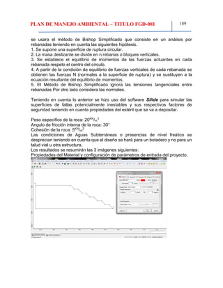 PLAN DE MANEJO AMBIENTAL – TITULO FGD-081 189
se usara el método de Bishop Simplificado que consiste en un análisis por
rebanadas teniendo en cuenta las siguientes hipótesis.
1. Se supone una superficie de ruptura circular.
2. La masa deslizante se divide en n rebanas o bloques verticales.
3. Se establece el equilibrio de momentos de las fuerzas actuantes en cada
rebanada respeto el centro del círculo.
4. A partir de la condición de equilibrio de fuerzas verticales de cada rebanada se
obtienen las fuerzas N (normales a la superficie de ruptura) y se sustituyen a la
ecuación resultante del equilibrio de momentos.
5. El Método de Bishop Simplificado ignora las tensiones tangenciales entre
rebanadas Por otro lado considera las normales.
Teniendo en cuenta lo anterior se hizo uso del software Silide para simular las
superficies de fallas potencialmente inestables y sus respectivos factores de
seguridad teniendo en cuenta propiedades del estéril que se va a depositar.
Peso específico de la roca: 20KN
/m
3
Angulo de fricción interna de la roca: 30°
Cohesión de la roca: 5KN
/m
2
Las condiciones de Aguas Subterráneas o presencias de nivel freático se
desprecian teniendo en cuenta que el diseño se hará para un botadero y no para un
talud vial u otra estructura.
Los resultados se resumirán las 3 imágenes siguientes:
Propiedades del Material y configuración de parámetros de entrada del proyecto.
 