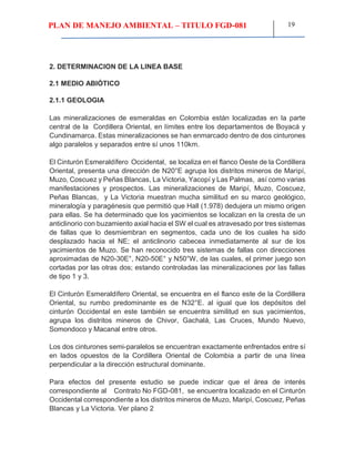 PLAN DE MANEJO AMBIENTAL – TITULO FGD-081 19
2. DETERMINACION DE LA LINEA BASE
2.1 MEDIO ABIÓTICO
2.1.1 GEOLOGIA
Las mineralizaciones de esmeraldas en Colombia están localizadas en la parte
central de la Cordillera Oriental, en límites entre los departamentos de Boyacá y
Cundinamarca. Estas mineralizaciones se han enmarcado dentro de dos cinturones
algo paralelos y separados entre sí unos 110km.
El Cinturón Esmeraldífero Occidental, se localiza en el flanco Oeste de la Cordillera
Oriental, presenta una dirección de N20°E agrupa los distritos mineros de Maripí,
Muzo, Coscuez y Peñas Blancas, La Victoria, Yacopí y Las Palmas, así como varias
manifestaciones y prospectos. Las mineralizaciones de Maripí, Muzo, Coscuez,
Peñas Blancas, y La Victoria muestran mucha similitud en su marco geológico,
mineralogía y paragénesis que permitió que Hall (1.978) dedujera un mismo origen
para ellas. Se ha determinado que los yacimientos se localizan en la cresta de un
anticlinorio con buzamiento axial hacia el SW el cual es atravesado por tres sistemas
de fallas que lo desmiembran en segmentos, cada uno de los cuales ha sido
desplazado hacia el NE; el anticlinorio cabecea inmediatamente al sur de los
yacimientos de Muzo. Se han reconocido tres sistemas de fallas con direcciones
aproximadas de N20-30E°, N20-50E° y N50°W, de las cuales, el primer juego son
cortadas por las otras dos; estando controladas las mineralizaciones por las fallas
de tipo 1 y 3.
El Cinturón Esmeraldífero Oriental, se encuentra en el flanco este de la Cordillera
Oriental, su rumbo predominante es de N32°E. al igual que los depósitos del
cinturón Occidental en este también se encuentra similitud en sus yacimientos,
agrupa los distritos mineros de Chivor, Gachalá, Las Cruces, Mundo Nuevo,
Somondoco y Macanal entre otros.
Los dos cinturones semi-paralelos se encuentran exactamente enfrentados entre sí
en lados opuestos de la Cordillera Oriental de Colombia a partir de una línea
perpendicular a la dirección estructural dominante.
Para efectos del presente estudio se puede indicar que el área de interés
correspondiente al Contrato No FGD-081, se encuentra localizado en el Cinturón
Occidental correspondiente a los distritos mineros de Muzo, Maripí, Coscuez, Peñas
Blancas y La Victoria. Ver plano 2
 