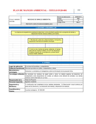 PLAN DE MANEJO AMBIENTAL – TITULO FGD-081 193
29/06/2015
PMA
12
Mse-3
TITULO MINERO
FGD-081
MEDIDAS DE MANEJO AMBIENTAL
Fecha de elaboración:
Código
Ficha No.
Código Ficha
PROYECTO: EXPLOTACION DEESMERALDAS
8. ACCIONES A DESARROLLAR
9. OTROS
Lugar de aplicación:
Cuantificación y
Costos:
Personal que labora en patios, campamentos y minas.
En el área de bocaminas y campamentos.
Se reciclaran los residuos de papel cartón y otros. La materia orgánica de desechos de
campamento como desperdicios de comida, se utilizara como alimento de animales. Los demás
residuos serán enterrados en un foso.
Comunicar a contratista y/o trabajadores sobre la información de la presente ficha.
1) Verificación del cumplimiento de las medidas planteadas. 2) Observación visual continúa por
parte de los directivos y corroboración del manejo y disposición de residuos.
3 puntos ecologicos - $1.500.000
Titular de Proyecto
Ingeniero residente
Responsable de la
Personal requerido:
Seguimiento y
Monitoreo:
Población beneficiada:
Mecanismos y
estrategias
Tecnologías utilizadas:
La empresa encargada de la explotacion debe tener como prioridad la gestion de su programa de manejo y
disposición finalde residuos sólidos, por lo tanto:
1. Recolección, selección, almacenamiento, transporte y
disposición finalhacia el botadero municipal.
2. Incluir en las charlas de manejo ambiental, el manejo
adecuado de residuos sólidos con el fin de despertar y
fortalecer elgrado de concientjzación y preservación
hacia el medio ambiente.
 
