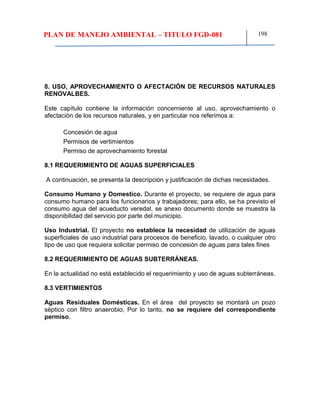 PLAN DE MANEJO AMBIENTAL – TITULO FGD-081 198
8. USO, APROVECHAMIENTO O AFECTACIÓN DE RECURSOS NATURALES
RENOVALBES.
Este capítulo contiene la información concerniente al uso, aprovechamiento o
afectación de los recursos naturales, y en particular nos referimos a:
Concesión de agua
Permisos de vertimientos
Permiso de aprovechamiento forestal
8.1 REQUERIMIENTO DE AGUAS SUPERFICIALES
A continuación, se presenta la descripción y justificación de dichas necesidades.
Consumo Humano y Domestico. Durante el proyecto, se requiere de agua para
consumo humano para los funcionarios y trabajadores; para ello, se ha previsto el
consumo agua del acueducto veredal, se anexo documento donde se muestra la
disponibilidad del servicio por parte del municipio.
Uso Industrial. El proyecto no establece la necesidad de utilización de aguas
superficiales de uso industrial para procesos de beneficio, lavado, o cualquier otro
tipo de uso que requiera solicitar permiso de concesión de aguas para tales fines
8.2 REQUERIMIENTO DE AGUAS SUBTERRÁNEAS.
En la actualidad no está establecido el requerimiento y uso de aguas subterráneas.
8.3 VERTIMIENTOS
Aguas Residuales Domésticas. En el área del proyecto se montará un pozo
séptico con filtro anaerobio, Por lo tanto, no se requiere del correspondiente
permiso.
 
