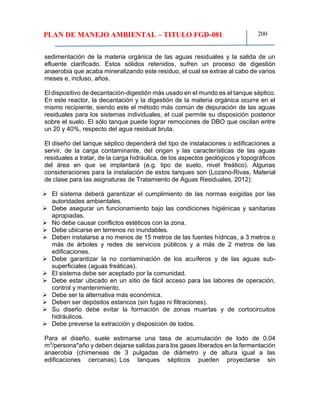 PLAN DE MANEJO AMBIENTAL – TITULO FGD-081 200
sedimentación de la materia orgánica de las aguas residuales y la salida de un
efluente clarificado. Estos sólidos retenidos, sufren un proceso de digestión
anaerobia que acaba mineralizando este residuo, el cual se extrae al cabo de varios
meses e, incluso, años.
El dispositivo de decantación-digestión más usado en el mundo es el tanque séptico.
En este reactor, la decantación y la digestión de la materia orgánica ocurre en el
mismo recipiente, siendo este el método más común de depuración de las aguas
residuales para los sistemas individuales, el cual permite su disposición posterior
sobre el suelo. El sólo tanque puede lograr remociones de DBO que oscilan entre
un 20 y 40%, respecto del agua residual bruta.
El diseño del tanque séptico dependerá del tipo de instalaciones o edificaciones a
servir, de la carga contaminante, del origen y las características de las aguas
residuales a tratar, de la carga hidráulica, de los aspectos geológicos y topográficos
del área en que se implantará (e.g. tipo de suelo, nivel freático). Algunas
consideraciones para la instalación de estos tanques son (Lozano-Rivas, Material
de clase para las asignaturas de Tratamiento de Aguas Residuales, 2012):
 El sistema deberá garantizar el cumplimiento de las normas exigidas por las
autoridades ambientales.
 Debe asegurar un funcionamiento bajo las condiciones higiénicas y sanitarias
apropiadas.
 No debe causar conflictos estéticos con la zona.
 Debe ubicarse en terrenos no inundables.
 Deben instalarse a no menos de 15 metros de las fuentes hídricas, a 3 metros o
más de árboles y redes de servicios públicos y a más de 2 metros de las
edificaciones.
 Debe garantizar la no contaminación de los acuíferos y de las aguas sub-
superficiales (aguas freáticas).
 El sistema debe ser aceptado por la comunidad.
 Debe estar ubicado en un sitio de fácil acceso para las labores de operación,
control y mantenimiento.
 Debe ser la alternativa más económica.
 Deben ser depósitos estancos (sin fugas ni filtraciones).
 Su diseño debe evitar la formación de zonas muertas y de cortocircuitos
hidráulicos.
 Debe preverse la extracción y disposición de lodos.
Para el diseño, suele estimarse una tasa de acumulación de lodo de 0,04
m3
/persona*año y deben dejarse salidas para los gases liberados en la fermentación
anaerobia (chimeneas de 3 pulgadas de diámetro y de altura igual a las
edificaciones cercanas). Los tanques sépticos pueden proyectarse sin
 