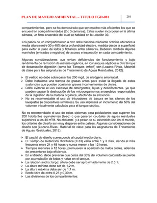 PLAN DE MANEJO AMBIENTAL – TITULO FGD-081 201
compartimientos, pero se ha demostrado que son mucho más eficientes los que se
encuentran compartimentados (2 o 3 cámaras). Éstos suelen incorporar en la última
cámara, un filtro anaerobio del cual se hablará en la Lección 39.
Los pasos de un compartimiento a otro debe hacerse mediante orificios ubicados a
media altura (entre 30 y 40% de la profundidad efectiva, medida desde la superficie)
para evitar el paso de lodos y flotantes entre cámaras. Deberán también dejarse
manholes (entradas o registros) de acceso e inspección en cada compartimiento.
Algunas consideraciones que evitan deficiencias de funcionamiento y bajo
rendimiento de remoción de materia orgánica, en los tanques sépticos u otro tanque
de decantación-digestión (como los Tanques Imhoff) son (Lozano-Rivas, Material
de clase para las asignaturas de Tratamiento de Aguas Residuales, 2012):
 El vertido no debe sobrepasar los 200 mg/L de nitrógeno amoniacal.
 Debe instalarse una trampa de grasas antes para evitar la llegada de estas
sustancias que pueden ocasionar graves inconvenientes de olores.
 Debe evitarse el uso excesivo de detergentes, lejías y desinfectantes, ya que
pueden causar la destrucción de los microorganismos anaerobios responsables
de la digestión de la materia orgánica, afectando su eficiencia.
 No es recomendable el uso de trituradores de basura en los sifones de los
lavaplatos (o dispositivos similares). Su uso implicará un incremento del 50% del
volumen inicialmente calculado para el tanque séptico.
No es recomendable el uso de estos sistemas para poblaciones que superen los
200 habitantes equivalentes (h-eq) o que generen caudales de aguas residuales
superiores a los 40 m3
/d. No obstante, y a pesar de su extendido uso en el mundo,
los criterios de diseño son muy dispares entre países. Algunas consideraciones de
diseño son (Lozano-Rivas, Material de clase para las asignaturas de Tratamiento
de Aguas Residuales, 2012):
 El caudal de diseño corresponde al caudal medio diario.
 El Tiempo de Retención Hidráulica (TRH) varía entre 1 y 3 días, siendo el más
frecuente entre 24 y 48 horas y nunca menor a las 12 horas.
 Tiempos menores a 12 horas, promueven la aparición de malos olores, además
de presentarse baja eficiencia.
 En el diseño, debe preverse que cerca del 30% del volumen calculado se pierde
por acumulación de lodos y natas en el tanque.
 La relación ancho: largo: altura debe ser aproximadamente de 2:5:1.
 La altura mínima debe ser de 1,2 m.
 La altura máxima debe ser de 1,7 m.
 Borde libre de entre 0,25 y 0,30 m.
 Las divisiones de los compartimientos:
 