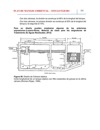 PLAN DE MANEJO AMBIENTAL – TITULO FGD-081 202
Con dos cámaras, la división se construye al 66% de la longitud del tanque.
Con tres cámaras, la primera división se construye al 50% de la longitud del
tanque y la segunda al 75%.
Para su diseño pueden emplearse algunas de las anteriores
expresiones (Lozano-Rivas, Material de clase para las asignaturas de
Tratamiento de Aguas Residuales, 2012)
Figura 40. Diseño de Cámara séptica.
Corte longitudinal de un tanque séptico con filtro anaerobio de gravas en la última
cámara (Romero Rojas, 1999).
 