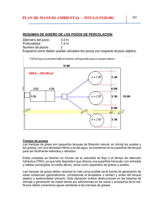 PLAN DE MANEJO AMBIENTAL – TITULO FGD-081 205
RESUMEN DE DISEÑO DE LOS POZOS DE PERCOLACION
Diámetro del pozo: 3.3 m
Profundidad: 1.3 m
Numero de pozos: 2
Esquema como deben quedar ubicados los pozos con respecto al pozo séptico.
Trampa de grasas
Las trampas de grasa son pequeños tanques de flotación natural, en donde los aceites y
las grasas, con una densidad inferior a la del agua, se mantienen en la superficie del tanque
para ser fácilmente retenidos y retirados.
Estas unidades se diseñan en función de la velocidad de flujo o el tiempo de retención
hidráulica (TRH), ya que todo dispositivo que ofrezca una superficie tranquila, con entradas
y salidas sumergidas (a media altura), actúa como separador de grasas y aceites.
Las trampas de grasa deben ubicarse lo más cerca posible de la fuente de generación de
estas sustancias (generalmente, corresponde al lavaplatos o similar) y antes del tanque
séptico o sedimentador primario. Esta ubicación evitará obstrucciones en las tuberías de
drenaje y generación de malos olores por adherencias en los tubos o accesorios de la red.
Nunca deben conectarse aguas sanitarias a las trampas de grasas.
 
