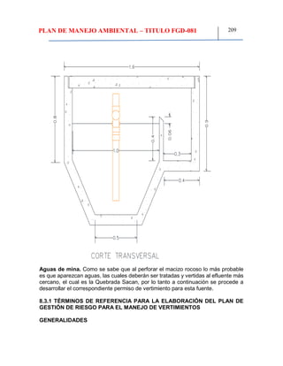 PLAN DE MANEJO AMBIENTAL – TITULO FGD-081 209
Aguas de mina. Como se sabe que al perforar el macizo rocoso lo más probable
es que aparezcan aguas, las cuales deberán ser tratadas y vertidas al efluente más
cercano, el cual es la Quebrada Sacan, por lo tanto a continuación se procede a
desarrollar el correspondiente permiso de vertimiento para esta fuente.
8.3.1 TÉRMINOS DE REFERENCIA PARA LA ELABORACIÓN DEL PLAN DE
GESTIÓN DE RIESGO PARA EL MANEJO DE VERTIMIENTOS
GENERALIDADES
 