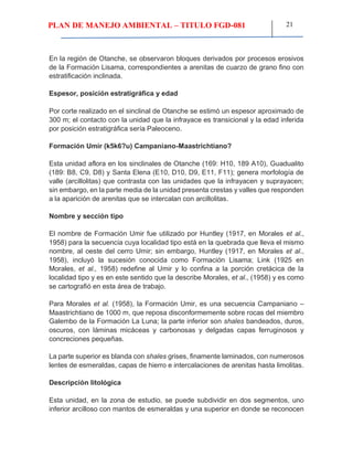 PLAN DE MANEJO AMBIENTAL – TITULO FGD-081 21
En la región de Otanche, se observaron bloques derivados por procesos erosivos
de la Formación Lisama, correspondientes a arenitas de cuarzo de grano fino con
estratificación inclinada.
Espesor, posición estratigráfica y edad
Por corte realizado en el sinclinal de Otanche se estimó un espesor aproximado de
300 m; el contacto con la unidad que la infrayace es transicional y la edad inferida
por posición estratigráfica sería Paleoceno.
Formación Umir (k5k6?u) Campaniano-Maastrichtiano?
Esta unidad aflora en los sinclinales de Otanche (169: H10, 189 A10), Guadualito
(189: B8, C9, D8) y Santa Elena (E10, D10, D9, E11, F11); genera morfología de
valle (arcillolitas) que contrasta con las unidades que la infrayacen y suprayacen;
sin embargo, en la parte media de la unidad presenta crestas y valles que responden
a la aparición de arenitas que se intercalan con arcillolitas.
Nombre y sección tipo
El nombre de Formación Umir fue utilizado por Huntley (1917, en Morales et al.,
1958) para la secuencia cuya localidad tipo está en la quebrada que lleva el mismo
nombre, al oeste del cerro Umir; sin embargo, Huntley (1917, en Morales et al.,
1958), incluyó la sucesión conocida como Formación Lisama; Link (1925 en
Morales, et al., 1958) redefine al Umir y lo confina a la porción cretácica de la
localidad tipo y es en este sentido que la describe Morales, et al., (1958) y es como
se cartografió en esta área de trabajo.
Para Morales et al. (1958), la Formación Umir, es una secuencia Campaniano –
Maastrichtiano de 1000 m, que reposa disconformemente sobre rocas del miembro
Galembo de la Formación La Luna; la parte inferior son shales bandeados, duros,
oscuros, con láminas micáceas y carbonosas y delgadas capas ferruginosos y
concreciones pequeñas.
La parte superior es blanda con shales grises, finamente laminados, con numerosos
lentes de esmeraldas, capas de hierro e intercalaciones de arenitas hasta limolitas.
Descripción litológica
Esta unidad, en la zona de estudio, se puede subdividir en dos segmentos, uno
inferior arcilloso con mantos de esmeraldas y una superior en donde se reconocen
 