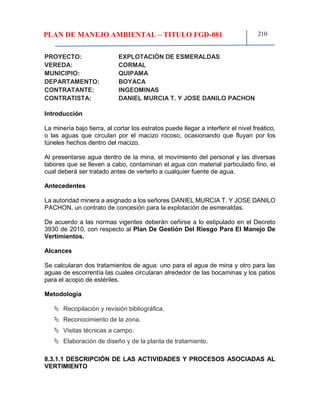 PLAN DE MANEJO AMBIENTAL – TITULO FGD-081 210
PROYECTO: EXPLOTACIÓN DE ESMERALDAS
VEREDA: CORMAL
MUNICIPIO: QUIPAMA
DEPARTAMENTO: BOYACA
CONTRATANTE: INGEOMINAS
CONTRATISTA: DANIEL MURCIA T. Y JOSE DANILO PACHON
Introducción
La minería bajo tierra, al cortar los estratos puede llegar a interferir el nivel freático,
o las aguas que circulan por el macizo rocoso, ocasionando que fluyan por los
túneles hechos dentro del macizo.
Al presentarse agua dentro de la mina, el movimiento del personal y las diversas
labores que se lleven a cabo, contaminan el agua con material particulado fino, el
cual deberá ser tratado antes de verterlo a cualquier fuente de agua.
Antecedentes
La autoridad minera a asignado a los señores DANIEL MURCIA T. Y JOSE DANILO
PACHON, un contrato de concesión para la explotación de esmeraldas.
De acuerdo a las normas vigentes deberán ceñirse a lo estipulado en el Decreto
3930 de 2010, con respecto al Plan De Gestión Del Riesgo Para El Manejo De
Vertimientos.
Alcances
Se calcularan dos tratamientos de agua: uno para el agua de mina y otro para las
aguas de escorrentía las cuales circularan alrededor de las bocaminas y los patios
para el acopio de estériles.
Metodología
 Recopilación y revisión bibliográfica.
 Reconocimiento de la zona.
 Visitas técnicas a campo.
 Elaboración de diseño y de la planta de tratamiento.
8.3.1.1 DESCRIPCIÓN DE LAS ACTIVIDADES Y PROCESOS ASOCIADAS AL
VERTIMIENTO
 
