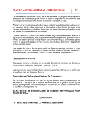 PLAN DE MANEJO AMBIENTAL – TITULO FGD-081 211
La actividad que se llevara a cabo, es el desarrollo de un proyecto minero para la
extracción de esmeraldas; para llevarlo a cabo se requiere del desarrollo de dos
túneles principales los cuales fueron expuestos en el capítulo tres.
Al intervenir el macizo rocoso tendremos un material estéril el cual será ubicado en
un botadero frente a las bocaminas a los cuales se les deberá construir unos
canales perimetrales con el objeto de recoger las aguas de escorrentía y eliminarles
los sólidos en suspensión que contengan.
Cuando se inicie la construcción de los túneles seguramente empezará a brotar el
agua que la roca contiene, la cual por el movimiento del personal que labora en la
mina y las labores propias de explotación contaminaran el agua con sólidos; por tal
motivo el agua será recogida en la bocamina con el objeto de tratarla y depositarla
en la quebrada Sacan.
Las aguas de mina y las de escorrentía no llevaran agentes químicos u otras
sustancias nocivas, su contenido principal a eliminar son los sólidos en suspensión
y la aireación en los canales de conducción para aumentar su oxigenación.
Localización del Proyecto
El proyecto minero se localiza en la vereda Cormal del municipio de Quípama,
departamento de Boyacá, ver figura 1, planos 1, 9 y 10.
Los sistemas de tratamientos estarán ubicados, para los estériles, en la parte baja
al igual que para los de aguas de mina
Características E Influencia del Sistema De Tratamiento.
Se calcularan dos sistemas uno para las aguas de mina y otro para las aguas de
escorrentía. Las aguas en la minería de esmeralda por lo general no son aguas
ácidas, por lo general contienen sólidos en suspensión, los cuales se eliminaran en
la planta diseñada para tal fin.
8.3.1.2 DISEÑO DE DESARENADOR DE SECCION RECTANGULAR PARA
AGUAS DE MINA
DESARENADOR
1.- CALCULO DEL DIAMETRO DE LAS PARTICULAS A SEDIMENTAR
 