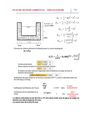 PLAN DE MANEJO AMBIENTAL – TITULO FGD-081 216
Fórmula de máxima eficiencia hidráulica para un canal rectangular:
b = 2*y
y = 0.204 m
Constructivamente y = 0.200 m
Ahora calculo la base en función del tirante normal:
b = 0.4 m
El diseño de este canal por seguridad será constante a lo largo de todo el
trayecto del proyecto.
AREA HIDRAULICA = 0.08 m2
Verificación de que el flujo en el canal es subcritico NF<1; y que la velocidad debe ser
de 0,6m/seg a 2m/seg.
Verificación del Número de Froud:
N =
V/(g*
y)= 0.7317 Adm.
FLUJO
SUBCRITICO
Verificación de la velocidad en el
canal:
V = Q/A =
1 m/s
OK!!!
Velocidad Auto
limpiante
La altura calculada es de 20 cms y 15 cms para evitar que el agua se salga se
tendrá una altura total de 35 cms.
La canal será de 0.4*0.35 cms
0,75 =
𝟏
𝟎,𝟎𝟏𝟖
∗ 𝟎, 𝟎𝟎𝟐 𝟎,𝟓
∗
(𝟐∗𝒚 𝟐)
𝟓
𝟑
(𝟒∗𝒚)
𝟐
𝟑
 