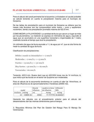 PLAN DE MANEJO AMBIENTAL – TITULO FGD-081 217
Para el cálculo del canal perimetral de la bocamina y el botadero el caudal probable
se calculó teniendo en cuenta la precipitación máxima para el municipio de
Quípama.
De las tablas de precipitación para el municipio de Quípama se obtiene que los
meses más lluviosos son los comprendidos entre marzo – junio y septiembre
noviembre, dando una precipitación promedio máxima de 422.9 mm.
COMO MEDIR LA PLUVIOSIDAD: La cantidad de lluvia que cae en un lugar se mide
por los pluviómetros. La medición se expresa en milímetros de agua y equivale al
agua que se acumularía en una superficie horizontal e impermeable de 1 metro
cuadrado durante el tiempo que dure la precipitación.
Un milímetro de agua de lluvia equivale a 1 L de agua por m², que es otra forma de
medir la cantidad de agua de lluvia.
Clasificación de precipitaciones:
Débiles: cuando su intensidad es <= 2 mm/h
Moderadas: > 2 mm/h y <= 15 mm/h
Fuertes: > 15 mm/h y <= 30 mm/h
Muy fuertes: >30 mm/h y <= 60 mm/h
Torrenciales: >60 mm/h
Teniendo, 422.9 mm. Quiere decir que en 422.9/24 horas nos da 14 mm/hora, lo
que indica que las lluvias en el sector de Quípama son moderadas.
Para el cálculo de la escorrentía tendremos en cuenta el valor de 14mm/hora, el
área de influencia es de aproximadamente 2 hectáreas (20000 m2).
caudal
Área de
influencia
caudal en el área
de influencia
infiltración
40%
mm/hora m3/seg m2 lts/seg lts/seg
14 3.8889E-06 20000 77.7777778 46.6666667
Haciendo los cálculos con el procedimiento anterior para el cálculo del
desarenadores dan las mismas dimensiones para el tanque.
3. Requisitos Mínimos Del Plan De Gestión Del Riesgo Para El Manejo De
Vertimientos
 