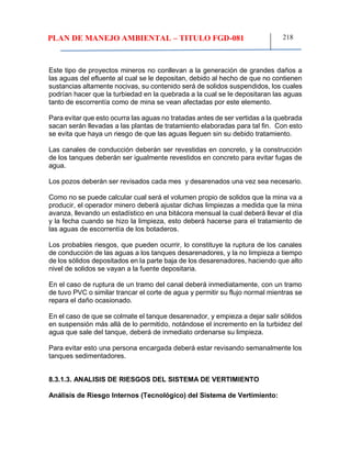 PLAN DE MANEJO AMBIENTAL – TITULO FGD-081 218
Este tipo de proyectos mineros no conllevan a la generación de grandes daños a
las aguas del efluente al cual se le depositan, debido al hecho de que no contienen
sustancias altamente nocivas, su contenido será de solidos suspendidos, los cuales
podrían hacer que la turbiedad en la quebrada a la cual se le depositaran las aguas
tanto de escorrentía como de mina se vean afectadas por este elemento.
Para evitar que esto ocurra las aguas no tratadas antes de ser vertidas a la quebrada
sacan serán llevadas a las plantas de tratamiento elaboradas para tal fin. Con esto
se evita que haya un riesgo de que las aguas lleguen sin su debido tratamiento.
Las canales de conducción deberán ser revestidas en concreto, y la construcción
de los tanques deberán ser igualmente revestidos en concreto para evitar fugas de
agua.
Los pozos deberán ser revisados cada mes y desarenados una vez sea necesario.
Como no se puede calcular cual será el volumen propio de solidos que la mina va a
producir, el operador minero deberá ajustar dichas limpiezas a medida que la mina
avanza, llevando un estadístico en una bitácora mensual la cual deberá llevar el día
y la fecha cuando se hizo la limpieza, esto deberá hacerse para el tratamiento de
las aguas de escorrentía de los botaderos.
Los probables riesgos, que pueden ocurrir, lo constituye la ruptura de los canales
de conducción de las aguas a los tanques desarenadores, y la no limpieza a tiempo
de los sólidos depositados en la parte baja de los desarenadores, haciendo que alto
nivel de solidos se vayan a la fuente depositaria.
En el caso de ruptura de un tramo del canal deberá inmediatamente, con un tramo
de tuvo PVC o similar trancar el corte de agua y permitir su flujo normal mientras se
repara el daño ocasionado.
En el caso de que se colmate el tanque desarenador, y empieza a dejar salir sólidos
en suspensión más allá de lo permitido, notándose el incremento en la turbidez del
agua que sale del tanque, deberá de inmediato ordenarse su limpieza.
Para evitar esto una persona encargada deberá estar revisando semanalmente los
tanques sedimentadores.
8.3.1.3. ANALISIS DE RIESGOS DEL SISTEMA DE VERTIMIENTO
Análisis de Riesgo Internos (Tecnológico) del Sistema de Vertimiento:
 