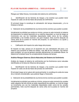 PLAN DE MANEJO AMBIENTAL – TITULO FGD-081 219
Riesgos por fallas físicas y funcionales del sistema de vertimientos.
a. Identificación de los factores de riesgos y los eventos que pueden tener
impacto en cada una de las fases del proceso de vertimiento:
El principal riesgo lo constituye la colmatación del tanque desarenador, y la no
limpieza a tiempo.
b. Valoración de la probabilidad de ocurrencia de los eventos que pueden suceder.
Inicialmente la probidad que exista es mínima, porque en este momento el sistema
de tratamiento no estará operando en su máxima capacidad, su nivel de riesgo se
incrementa una vez los materiales depositados estén cerca de los canales
perimetrales y los túneles avancen una gran longitud. Esto ocurrirá después de
varios años de la puesta en marcha del proyecto, lo cual llevara a su ajuste y
acondicionamiento.
c. Calificación del impacto de cada riesgo del proceso.
El impacto es bajo, porque en el escenario de una colmatación del pozo y se
observe que aumento la salida de sólidos, mas allá de los indicados, hay tiempo
para corregirlo, sin que se generen grandes afectaciones a la quebrada Sacan; se
deberá de inmediato hacer la correspondiente limpieza del tanque.
Análisis Riesgos Externos (Socio-Naturales) del Sistema de Vertimiento
Análisis de riesgos al sistema de vertimientos por los fenómenos socio naturales
identificados en el área de influencia del proyecto
a. Identificación de los factores de riesgos y los eventos que pueden tener
impacto en cada una de las fases del proceso de vertimiento:
El principal riesgo es la ruptura del canal perimetral, lo constituye la caída de rocas
de un tamaño considerable, que pudieran llegar a fracturarlo.
b. Valoración de la probabilidad de ocurrencia de los eventos que pueden suceder.
Inicialmente la probidad que exista es mínima, porque en este momento los canales
están alejados del sitio donde se están depositando los estériles, su nivel de riesgo
se incrementa una vez los materiales depositados estén cerca de los canales
perimetrales. Esto ocurrirá después de varios años de la puesta en marcha del
proyecto
 