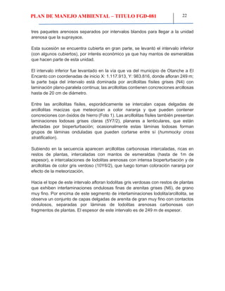 PLAN DE MANEJO AMBIENTAL – TITULO FGD-081 22
tres paquetes arenosos separados por intervalos blandos para llegar a la unidad
arenosa que la suprayace.
Esta sucesión se encuentra cubierta en gran parte, se levantó el intervalo inferior
(con algunos cubiertos), por interés económico ya que hay mantos de esmeraldas
que hacen parte de esta unidad.
El intervalo inferior fue levantado en la vía que va del municipio de Otanche a El
Encanto con coordenadas de inicio X: 1.117.913, Y: 983.816, donde afloran 249 m;
la parte baja del intervalo está dominada por arcillolitas físiles grises (N4) con
laminación plano-paralela continua; las arcillolitas contienen concreciones arcillosas
hasta de 20 cm de diámetro.
Entre las arcillolitas físiles, esporádicamente se intercalan capas delgadas de
arcillolitas macizas que meteorizan a color naranja y que pueden contener
concreciones con óxidos de hierro (Foto 1). Las arcillolitas físiles también presentan
laminaciones lodosas grises claras (5Y7/2), planares a lenticulares, que están
afectadas por bioperturbación; ocasionalmente estas láminas lodosas forman
grupos de láminas onduladas que pueden cortarse entre sí (hummocky cross
stratification).
Subiendo en la secuencia aparecen arcillolitas carbonosas intercaladas, ricas en
restos de plantas, intercaladas con mantos de esmeraldas (hasta de 1m de
espesor), e intercalaciones de lodolitas arenosas con intensa bioperturbación y de
arcillolitas de color gris verdoso (10Y6/2), que luego toman coloración naranja por
efecto de la meteorización.
Hacia el tope de este intervalo afloran lodolitas gris verdosas con restos de plantas
que exhiben interlaminaciones ondulosas finas de arenitas grises (N6), de grano
muy fino. Por encima de este segmento de interlaminaciones lodolita/arcillolita, se
observa un conjunto de capas delgadas de arenita de gran muy fino con contactos
ondulosos, separadas por láminas de lodolitas arenosas carbonosas con
fragmentos de plantas. El espesor de este intervalo es de 249 m de espesor.
 