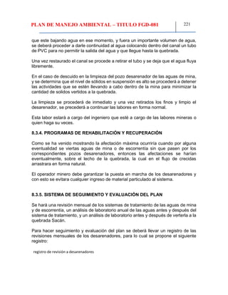 PLAN DE MANEJO AMBIENTAL – TITULO FGD-081 221
que este bajando agua en ese momento, y fuera un importante volumen de agua,
se deberá proceder a darle continuidad al agua colocando dentro del canal un tubo
de PVC para no permitir la salida del agua y que llegue hasta la quebrada.
Una vez restaurado el canal se procede a retirar el tubo y se deja que el agua fluya
libremente.
En el caso de descuido en la limpieza del pozo desarenador de las aguas de mina,
y se determina que el nivel de sólidos en suspensión es alto se procederá a detener
las actividades que se estén llevando a cabo dentro de la mina para minimizar la
cantidad de solidos vertidos a la quebrada.
La limpieza se procederá de inmediato y una vez retirados los finos y limpio el
desarenador, se precederá a continuar las labores en forma normal.
Esta labor estará a cargo del ingeniero que esté a cargo de las labores mineras o
quien haga su veces.
8.3.4. PROGRAMAS DE REHABILITACIÓN Y RECUPERACIÓN
Como se ha venido mostrando la afectación máxima ocurriría cuando por alguna
eventualidad se viertas aguas de mina o de escorrentía sin que pasen por los
correspondientes pozos desarenadores, entonces las afectaciones se harían
eventualmente, sobre el lecho de la quebrada, la cual en el flujo de crecidas
arrastrara en forma natural.
El operador minero debe garantizar la puesta en marcha de los desarenadores y
con esto se evitara cualquier ingreso de material particulado al sistema.
8.3.5. SISTEMA DE SEGUIMIENTO Y EVALUACIÓN DEL PLAN
Se hará una revisión mensual de los sistemas de tratamiento de las aguas de mina
y de escorrentía, un análisis de laboratorio anual de las aguas antes y después del
sistema de tratamiento, y un análisis de laboratorio antes y después de verterla a la
quebrada Sacán.
Para hacer seguimiento y evaluación del plan se deberá llevar un registro de las
revisiones mensuales de los desarenadores, para lo cual se propone el siguiente
registro:
registro de revisión a desarenadores
 
