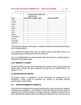 PLAN DE MANEJO AMBIENTAL – TITULO FGD-081 222
mes fecha
condición de la turbidez del
agua de salida
Buena- Regular - Mala acción requerida
enero
febrero
marzo
abril
mayo
junio
julio
agosto
septiembre
octubre
noviembre
diciembre
Si la condición del agua fuera regular, se deberá programar de inmediato la limpieza
de los desarenadores.
Si la condición del agua fuera mala, se deberá detener toda labor minera y de
inmediato realizar la limpieza de los desarenadores.
Una vez implementado los desarenadores estén funcionando, se debe ajustar el
planeamiento del desarenado.
8.3.6. ANEXOS Y PLANOS
Se anexa análisis del agua de la quebrada sacan aguas arriba y aguas debajo de
donde serán vertidas las aguas después de pasar por los desarenadores. Ver
planos 9 y 10.
8.4 OCUPACIÓN DE CAUCES
El proyecto minero no establece ni en las actividades de infraestructura vial,
transporte y obras civiles la ocupación de cauces de corrientes hídricas
permanentes e intermitentes.
8.5 APROVECHAMIENTO FORESTAL
De acuerdo a lo establecido en el estudio ambiental en ningún momento se utilizaran
maderas para la entibación provenientes de áreas de protección forestal, áreas de
protección de corrientes hídricas o drenajes naturales o relictos boscosos que no
estén debidamente determinados como plantación forestal de uso comercial, por lo
 