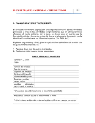 PLAN DE MANEJO AMBIENTAL – TITULO FGD-081 224
9. PLAN DE MONITOREO Y SEGUIMIENTO.
En toda actividad minera, se producen unos impactos derivados de las actividades
principales y otros de las actividades complementarias, que en últimas terminan
afectando el medio ambiente, por lo tanto, se deben tener en cuenta para la
formulación del plan de manejo ambiental de manera integrada de acuerdo con la
identificación cualitativa de los diferentes impactos, (Ver TABLA 42).
El plan de seguimiento y control, para la explotación de esmeraldas de acuerdo con
las guías minero ambiental, es:
1- Apertura de un libro de control de impactos
2- Registro de cada impacto, donde se consigne:
PLAN DE MONITOREO Y SEGUIMIENTO
NOMBRE DE LA MINA:
FECHA:
Nombre del impacto
Tipo del impacto
Magnitud del impacto
Carácter del impacto
Influencia del impacto
Duración, en días,
meses y años.
Medidas adoptadas
para corregir el impacto
Persona que atendió inicialmente el fenómeno presentado:
Frecuencia con que ocurre la alteración en la mina:
____________________
Entidad minero ambiental a quien se le debe notificar en caso de necesidad
 
