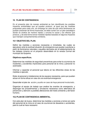 PLAN DE MANEJO AMBIENTAL – TITULO FGD-081 226
10. PLAN DE CONTINGENCIA
En el presente plan de manejo ambiental se han identificado los posibles
impactos ambientales que se pueden producir, al igual que las medidas
propuestas para cada uno, sin embargo en caso de que otros fenómenos se
puedan presentar de forma imprevista, se debe contar con un plan estratégico
donde se analice de manera rápida y concisa la causa y los efectos que
produce, y de esta forma tomar medidas rápidas basadas en algunos impactos
que manejen comportamientos similares.
10.1 OBJETIVO DEL PLAN.
Definir las medidas y acciones necesarias e inmediatas, las cuales se
ejecutaran ante la eventual situación de emergencia que puedan suscitarse a
partir de fenómenos naturales y aquellos derivados por el adelantamiento de
los trabajos mineros en el proyecto desarrollado en la vereda Cormal del
municipio de Quipama.
Objetivos específicos.
Determinar las medidas de seguridad preventivas para evitar la ocurrencia de
incidentes y accidentes imprevistos para personal de la mina y personal no
autorizado.
Informar y capacitar al personal que labora en las diferentes áreas de las
medidas a ejecutar.
Dotar al personal e instalaciones de los equipos necesarios, para que puedan
actuar en forma eficaz en caso de una eventual emergencia.
Desarrollar el plan de acción y auxilio en caso de haya personal involucrado.
Organizar el equipo de trabajo que analice los eventos de emergencia, y
dispongan los procedimientos y simulacros necesarios como alternativa de
prevención y atención a posibles alteraciones del medio ambiente y del factor
humano.
10.2 PLAN DE CONTINGENCIA AMBIENTAL.
Con este plan de busca, determinar las medidas y acciones a tomar por parte
del personal de la mina en el caso de ocurrencia de desastres o accidentes,
para lo cual se hace necesario:
 