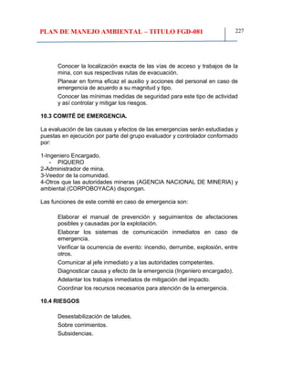 PLAN DE MANEJO AMBIENTAL – TITULO FGD-081 227
Conocer la localización exacta de las vías de acceso y trabajos de la
mina, con sus respectivas rutas de evacuación.
Planear en forma eficaz el auxilio y acciones del personal en caso de
emergencia de acuerdo a su magnitud y tipo.
Conocer las mínimas medidas de seguridad para este tipo de actividad
y así controlar y mitigar los riesgos.
10.3 COMITÉ DE EMERGENCIA.
La evaluación de las causas y efectos de las emergencias serán estudiadas y
puestas en ejecución por parte del grupo evaluador y controlador conformado
por:
1-Ingeniero Encargado.
- PIQUERO
2-Administrador de mina.
3-Veedor de la comunidad.
4-Otros que las autoridades mineras (AGENCIA NACIONAL DE MINERIA) y
ambiental (CORPOBOYACA) dispongan.
Las funciones de este comité en caso de emergencia son:
Elaborar el manual de prevención y seguimientos de afectaciones
posibles y causadas por la explotación.
Elaborar los sistemas de comunicación inmediatos en caso de
emergencia.
Verificar la ocurrencia de evento: incendio, derrumbe, explosión, entre
otros.
Comunicar al jefe inmediato y a las autoridades competentes.
Diagnosticar causa y efecto de la emergencia (Ingeniero encargado).
Adelantar los trabajos inmediatos de mitigación del impacto.
Coordinar los recursos necesarios para atención de la emergencia.
10.4 RIESGOS
Desestabilización de taludes.
Sobre corrimientos.
Subsidencias.
 