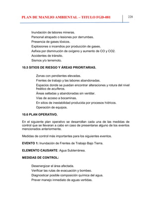 PLAN DE MANEJO AMBIENTAL – TITULO FGD-081 228
Inundación de labores mineras.
Personal atrapado o lesiones por derrumbes.
Presencia de gases tóxicos.
Explosiones o incendios por producción de gases.
Asfixia por disminución de oxígeno y aumento de CO y CO2.
Accidentes de tránsito.
Sismos y/o terremoto.
10.5 SITIOS DE RIESGO Y ÁREAS PRIORITARIAS.
Zonas con pendientes elevadas.
Frentes de trabajo y las labores abandonadas.
Espacios donde se puedan encontrar alteraciones y rotura del nivel
freático de acuíferos.
Áreas selladas y abandonadas sin ventilar.
Vías de acceso a bocaminas.
En sitios de inestabilidad producida por procesos hídricos.
Operación de equipos.
10.6 PLAN OPERATIVO.
En el siguiente plan operativo se desarrollan cada una de las medidas de
control que se llevaran a cabo en caso de presentarse alguno de los eventos
mencionados anteriormente.
Medidas de control más importantes para los siguientes eventos.
EVENTO 1: Inundación de Frentes de Trabajo Bajo Tierra.
ELEMENTO CAUSANTE: Agua Subterránea.
MEDIDAS DE CONTROL:
Desenergizar el área afectada.
Verificar las rutas de evacuación y bombeo.
Diagnosticar posible composición química del agua.
Prever manejo inmediato de aguas vertidas.
 