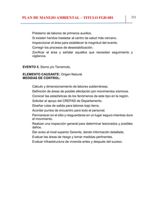 PLAN DE MANEJO AMBIENTAL – TITULO FGD-081 231
Préstamo de labores de primeros auxilios.
Si existen heridos trasladar al centro de salud más cercano.
Inspeccionar el área para establecer la magnitud del evento.
Corregir los procesos de desestabilización.
Zonificar el área y señalar aquellos que necesitan seguimiento y
vigilancia.
EVENTO 5. Sismo y/o Terremoto.
ELEMENTO CAUSANTE: Origen Natural.
MEDIDAS DE CONTROL:
Cálculo y dimensionamiento de labores subterráneas.
Definición de áreas de posible afectación por movimientos sísmicos.
Conocer las estadísticas de los fenómenos de este tipo en la región.
Solicitar el apoyo del CREPAD de Departamento.
Diseñar rutas de salida para labores bajo tierra.
Acordar puntos de encuentro para todo el personal.
Permanecer en el sitio y resguardarse en un lugar seguro mientras dure
el movimiento.
Realizar una inspección general para determinar lesionados y posibles
daños.
Dar aviso al nivel superior Gerente, dando información detallada.
Evaluar las áreas de riesgo y tomar medidas pertinentes.
Evaluar infraestructura de vivienda antes y después del suceso.
 